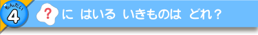 [？]に はいる いきものは どれ？