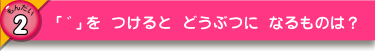 「゛」をつけると どうぶに なるものは？