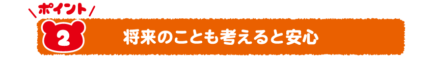 Point2将来のことも考えると安心