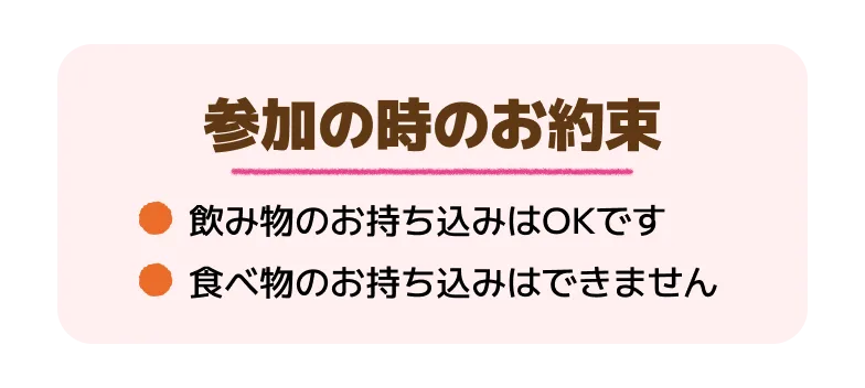 参加の時のお約束 ●飲み物のお持ち込みはOKです ●食べ物のお持ち込みはできません