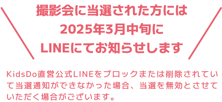 撮影会に当選された方には2025年3月中旬にLINEにてお知らせします KidsDo直営公式LINEをブロックまたは削除されていて当選通知ができなかった場合、当選を無効とさせていただく場合がございます。