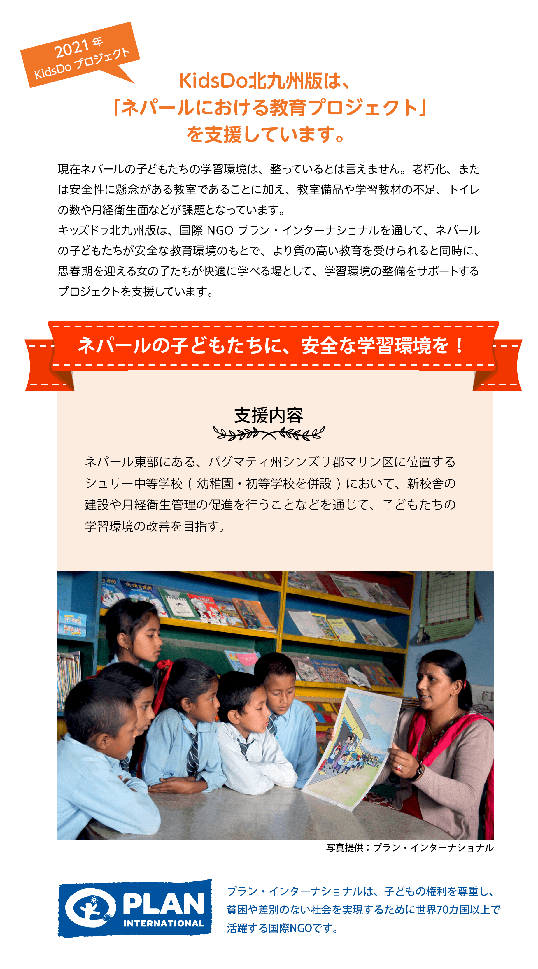 KidsDo北九州版は、「ネパールにおける教育プロジェクト」を支援しています。現在ネパールの子どもたちの学習環境は、整っているとは言えません。老朽化、または安全性に懸念がある教室であることに加え、教室備品や学習教材の不足、トイレ の数や月経衛生面などが課題となっています。 
キッズドゥ北九州版は、国際 NGO プラン・インターナショナルを通して、ネパールの子どもたちが安全な教育環境のもとで、より質の高い教育を受けられると同時に、 思春期を迎える女の子たちが快適に学べる場として、学習環境の整備をサポートする プロジェクトを支援しています。ネパールの子どもたちに、安全な学習環境を！支援内容 ネパール東部にある、バグマティ州シンズリ郡マリン区に位置する シュリー中等学校(幼稚園・初等学校を併設)において、新校舎の 建設や月経衛生管理の促進を行うことなどを通じて、子どもたちの 学習環境の改善を目指す。 プラン・インターナショナルは、子どもの権利を尊重し、貧困や差別のない社会を実現するために世界70カ国以上で活躍する国際NGOです。 

