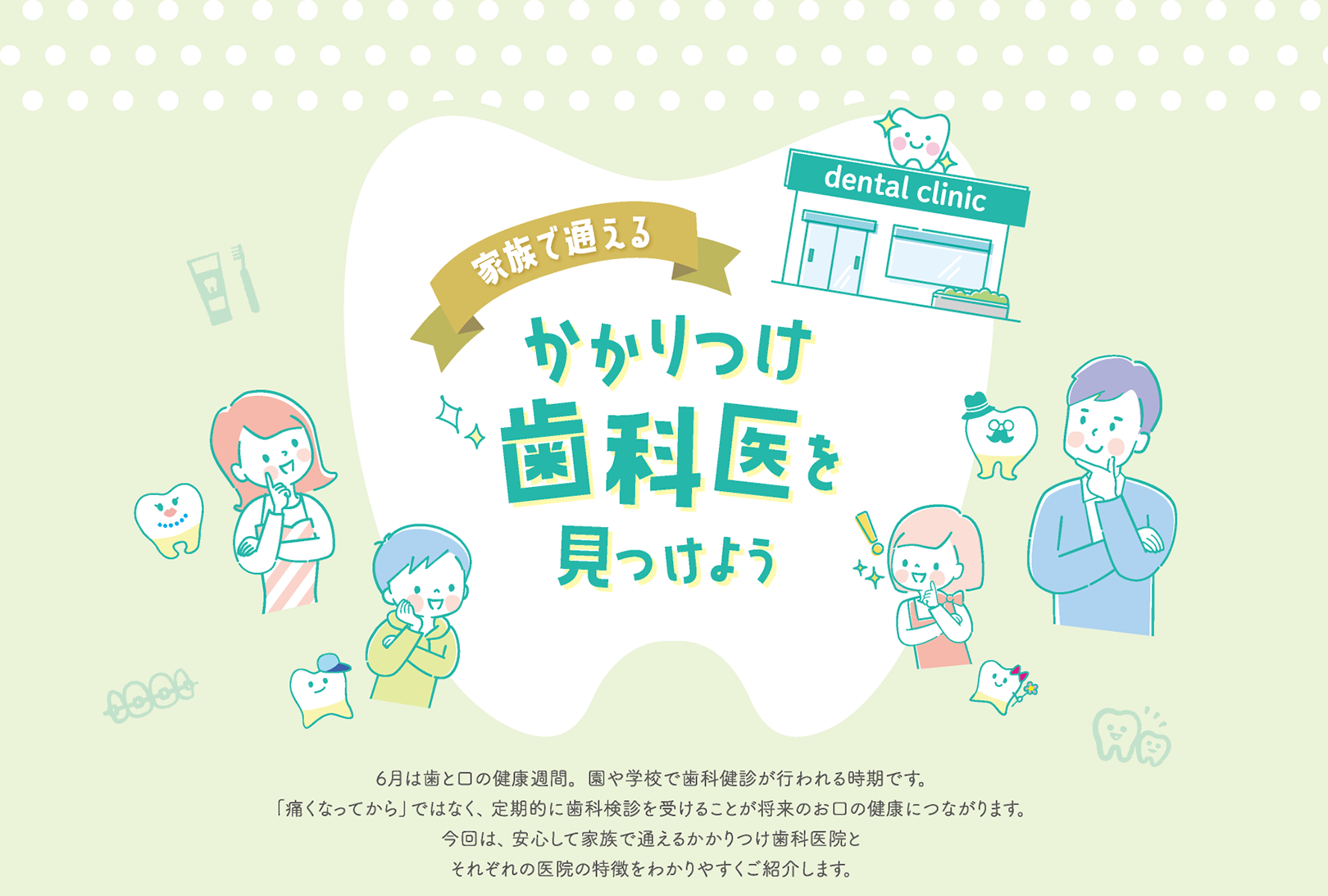 家族で通える かかりつけ歯科医を見つけよう 6月は歯と口の健康週間。園や学校で歯科健診が行われる時期です。「痛くなってから」ではなく、定期的に歯科検診を受けることが将来のお口の健康につながります。今回は、安心して家族で通えるかかりつけ歯科医院とそれぞれの医院の特徴をわかりやすくご紹介します。